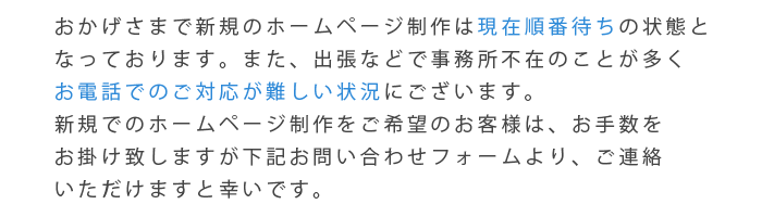 おかげさまで新規のホームページ制作は現在順番待ちの状態となっております。また、出張などで事務所不在のことが多くお電話でのご対応が難しい状況にございます。新規でのホームページ制作をご希望のお客様は、お手数をお掛け致しますが下記お問い合わせフォームより、ご連絡いただけますと幸いです。